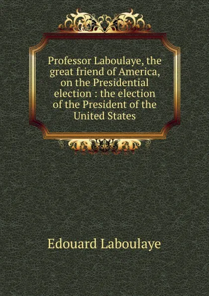 Обложка книги Professor Laboulaye, the great friend of America, on the Presidential election : the election of the President of the United States, Edouard Laboulaye