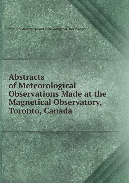 Обложка книги Abstracts of Meteorological Observations Made at the Magnetical Observatory, Toronto, Canada ., Toronto Magnetical and Meteorological Observatory