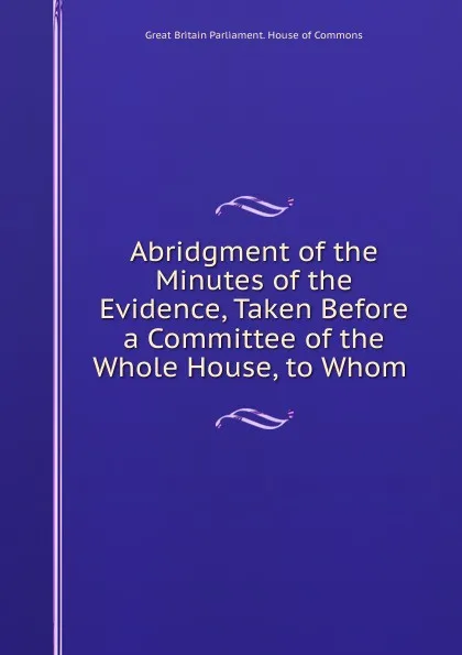 Обложка книги Abridgment of the Minutes of the Evidence, Taken Before a Committee of the Whole House, to Whom ., Great Britain Parliament. House of Commons