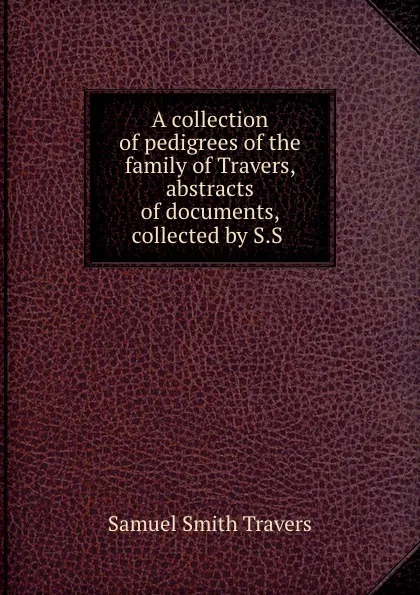 Обложка книги A collection of pedigrees of the family of Travers, abstracts of documents, collected by S.S ., Samuel Smith Travers