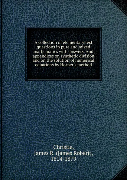 Обложка книги A collection of elementary test questions in pure and mixed mathematics with answers. And appendices on synthetic division and on the solution of numerical equations by Horner.s method, James Robert Christie