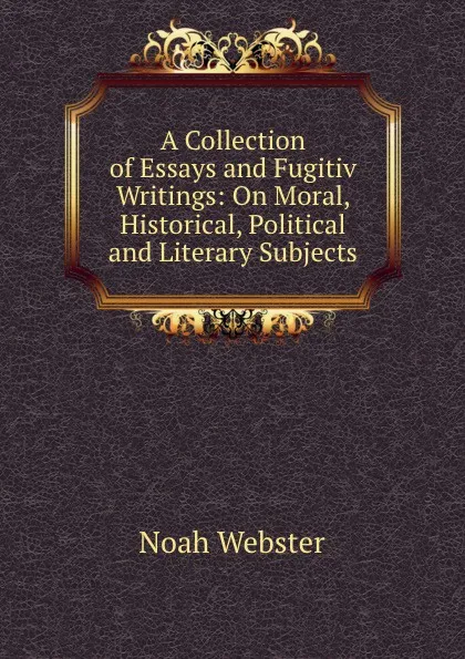 Обложка книги A Collection of Essays and Fugitiv Writings: On Moral, Historical, Political and Literary Subjects, Noah Webster