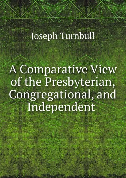 Обложка книги A Comparative View of the Presbyterian, Congregational, and Independent ., Joseph Turnbull