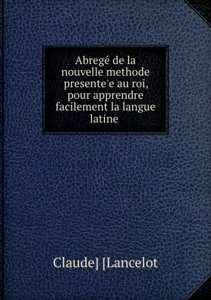 Обложка книги Abrege de la nouvelle methode presente.e au roi, pour apprendre facilement la langue latine ., Claude Lancelot