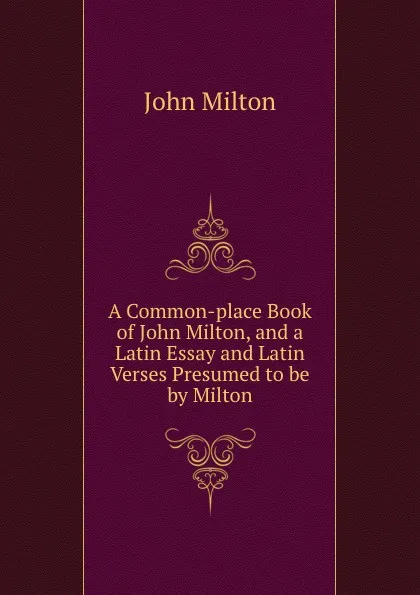Обложка книги A Common-place Book of John Milton, and a Latin Essay and Latin Verses Presumed to be by Milton., John Milton