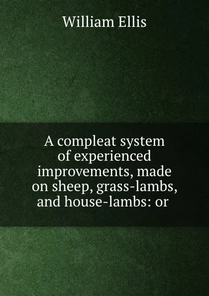 Обложка книги A compleat system of experienced improvements, made on sheep, grass-lambs, and house-lambs: or ., Ellis William