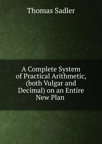 Обложка книги A Complete System of Practical Arithmetic, (both Vulgar and Decimal) on an Entire New Plan ., Thomas Sadler