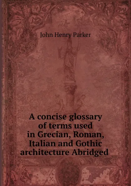 Обложка книги A concise glossary of terms used in Grecian, Roman, Italian and Gothic architecture Abridged ., John Henry Parker