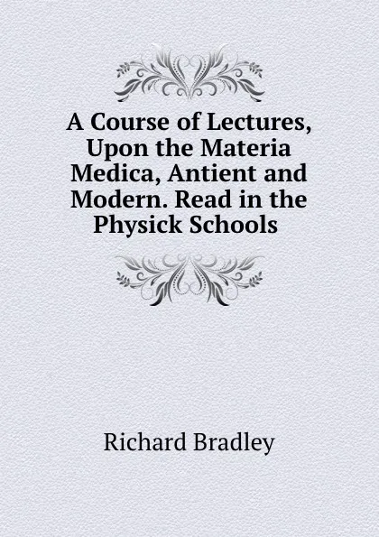 Обложка книги A Course of Lectures, Upon the Materia Medica, Antient and Modern. Read in the Physick Schools ., Richard Bradley