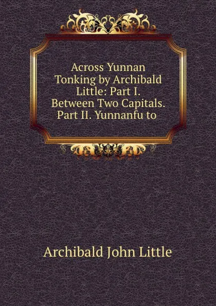 Обложка книги Across Yunnan . Tonking by Archibald Little: Part I. Between Two Capitals. Part II. Yunnanfu to ., Archibald John Little