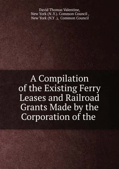 Обложка книги A Compilation of the Existing Ferry Leases and Railroad Grants Made by the Corporation of the ., David Thomas Valentine