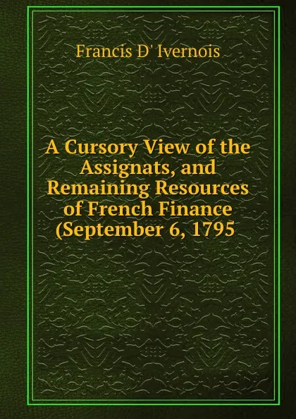 Обложка книги A Cursory View of the Assignats, and Remaining Resources of French Finance (September 6, 1795 ., Francis d' Ivernois