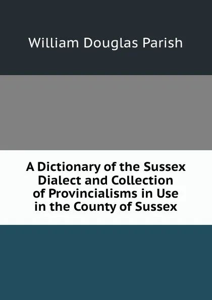 Обложка книги A Dictionary of the Sussex Dialect and Collection of Provincialisms in Use in the County of Sussex, William Douglas Parish