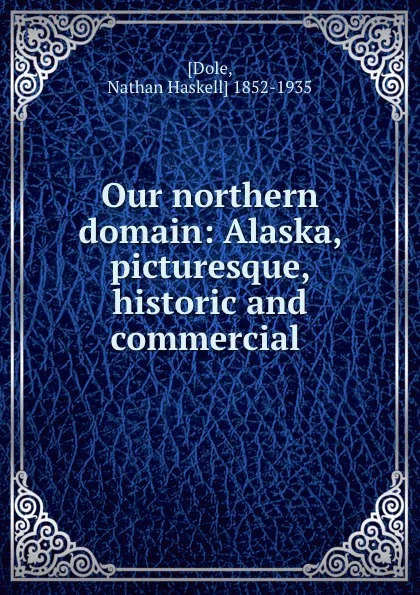 Обложка книги Our northern domain: Alaska, picturesque, historic and commercial ., Nathan Haskell Dole