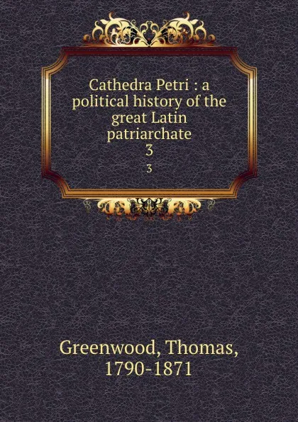 Обложка книги Cathedra Petri : a political history of the great Latin patriarchate. 3, Thomas Greenwood