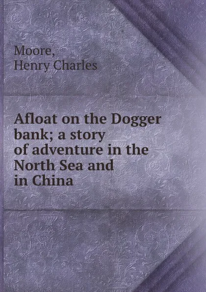 Обложка книги Afloat on the Dogger bank; a story of adventure in the North Sea and in China, Henry Charles Moore