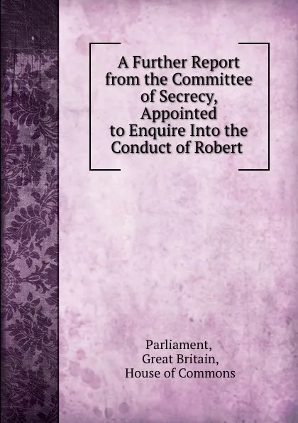 Обложка книги A Further Report from the Committee of Secrecy, Appointed to Enquire Into the Conduct of Robert ., Great Britain Parliament