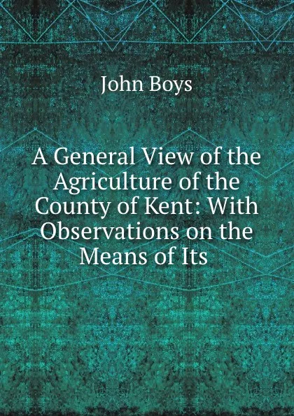 Обложка книги A General View of the Agriculture of the County of Kent: With Observations on the Means of Its ., John Boys