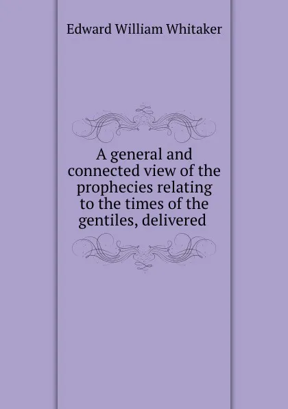 Обложка книги A general and connected view of the prophecies relating to the times of the gentiles, delivered ., Edward William Whitaker