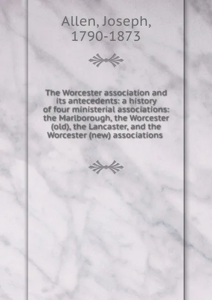 Обложка книги The Worcester association and its antecedents: a history of four ministerial associations: the Marlborough, the Worcester (old), the Lancaster, and the Worcester (new) associations, Joseph Allen