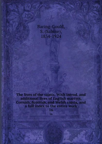 Обложка книги The lives of the saints. With introd. and additional lives of English martyrs, Cornish, Scottish, and Welsh saints, and a full index to the entire work. 16, Sabine Baring-Gould