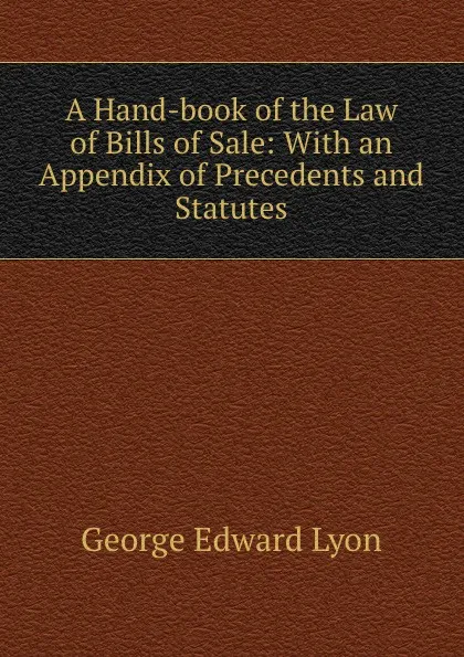 Обложка книги A Hand-book of the Law of Bills of Sale: With an Appendix of Precedents and Statutes, George Edward Lyon