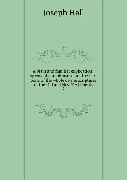 Обложка книги A plain and familier explication : by way of paraphrase, of all the hard texts of the whole divine scriptures of the Old and New Testaments. 2, Hall Joseph