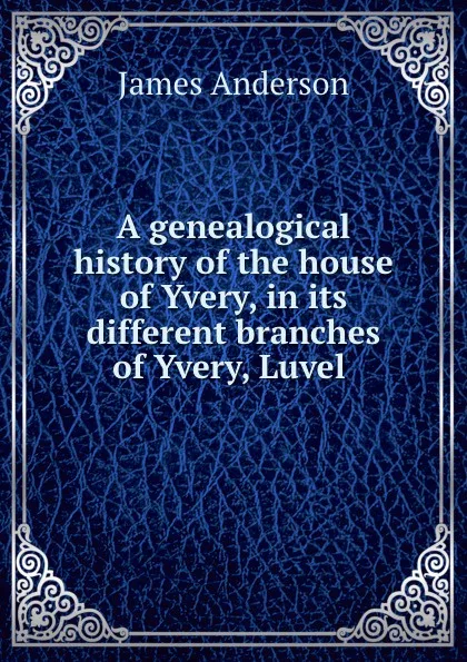 Обложка книги A genealogical history of the house of Yvery, in its different branches of Yvery, Luvel ., James Anderson