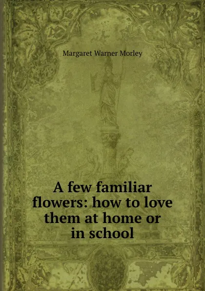 Обложка книги A few familiar flowers: how to love them at home or in school, Morley Margaret Warner