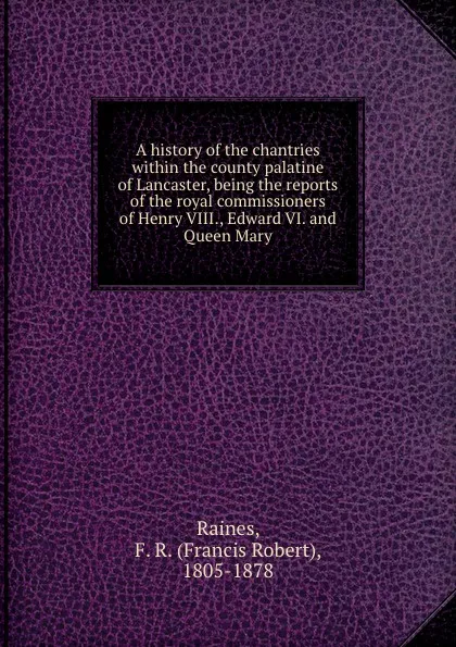 Обложка книги A history of the chantries within the county palatine of Lancaster, being the reports of the royal commissioners of Henry VIII., Edward VI. and Queen Mary, Francis Robert Raines