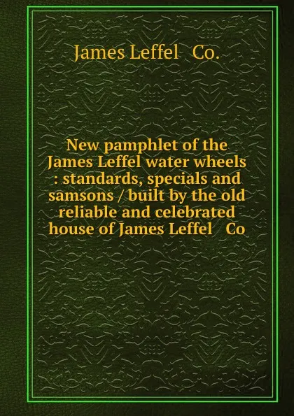 Обложка книги New pamphlet of the James Leffel water wheels : standards, specials and samsons / built by the old reliable and celebrated house of James Leffel . Co., James Leffel