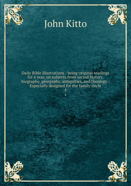 Обложка книги Daily Bible illustrations : being original readings for a year, on subjects from sacred history, biography, georgaphy, antiquities, and theology : Especially designed for the family circle. 4, John Kitto