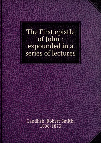 Обложка книги The First epistle of John : expounded in a series of lectures, Robert Smith Candlish