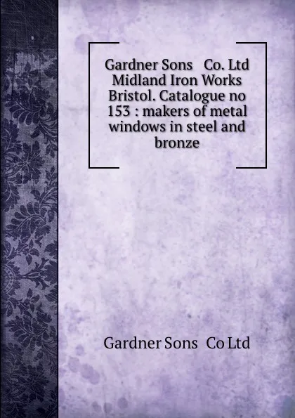 Обложка книги Gardner Sons . Co. Ltd Midland Iron Works Bristol. Catalogue no 153 : makers of metal windows in steel and bronze., Gardner Sons Ltd
