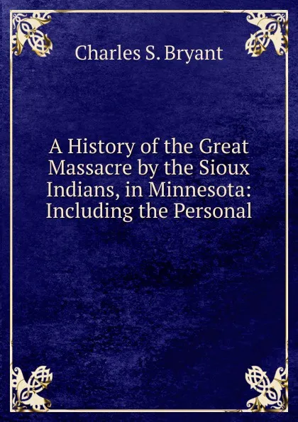 Обложка книги A History of the Great Massacre by the Sioux Indians, in Minnesota: Including the Personal ., Charles S. Bryant