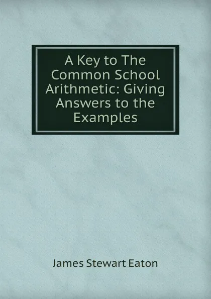 Обложка книги A Key to The Common School Arithmetic: Giving Answers to the Examples, James Stewart Eaton