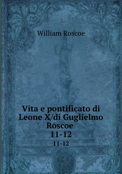Обложка книги Vita e pontificato di Leone X/di Guglielmo Roscoe . 11-12, William Roscoe