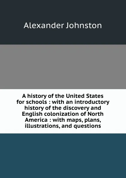 Обложка книги A history of the United States for schools : with an introductory history of the discovery and English colonization of North America : with maps, plans, illustrations, and questions, Alexander Johnston