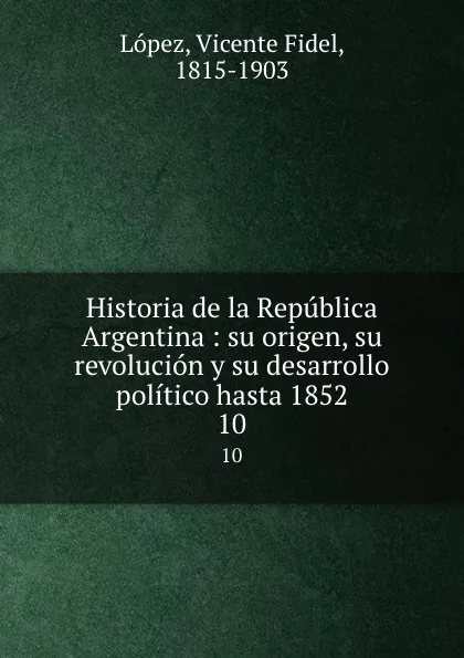 Обложка книги Historia de la Republica Argentina : su origen, su revolucion y su desarrollo politico hasta 1852. 10, Vicente Fidel Lopez