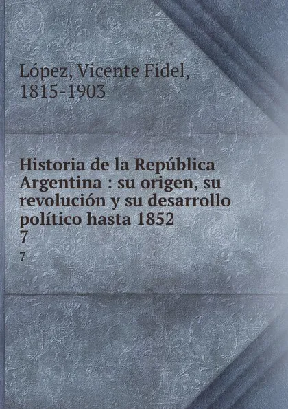 Обложка книги Historia de la Republica Argentina : su origen, su revolucion y su desarrollo politico hasta 1852. 7, Vicente Fidel Lopez