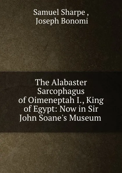 Обложка книги The Alabaster Sarcophagus of Oimeneptah I., King of Egypt: Now in Sir John Soane.s Museum ., Samuel Sharpe