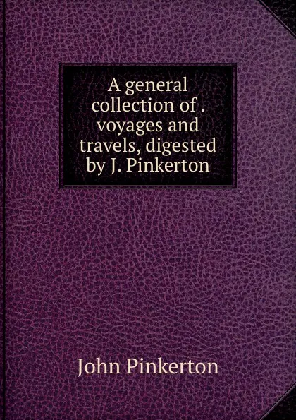 Обложка книги A general collection of . voyages and travels, digested by J. Pinkerton, John Pinkerton