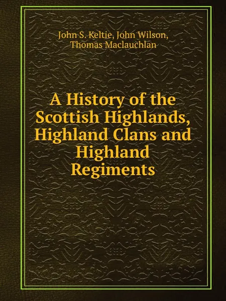 Обложка книги A History of the Scottish Highlands, Highland Clans and Highland Regiments, John Wilson, Thomas Maclauchlan, J.S. Keltie