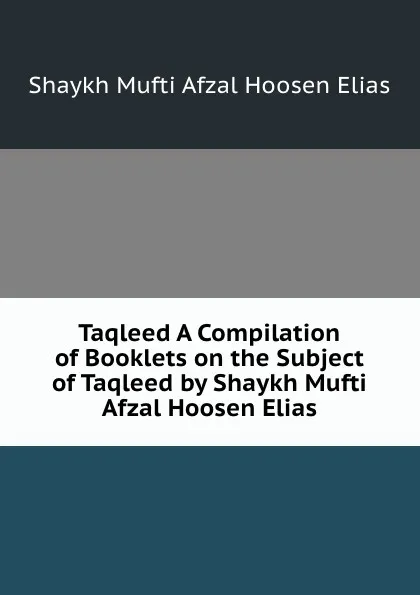 Обложка книги Taqleed A Compilation of Booklets on the Subject of Taqleed by Shaykh Mufti Afzal Hoosen Elias, Shaykh Mufti Afzal Hoosen Elias