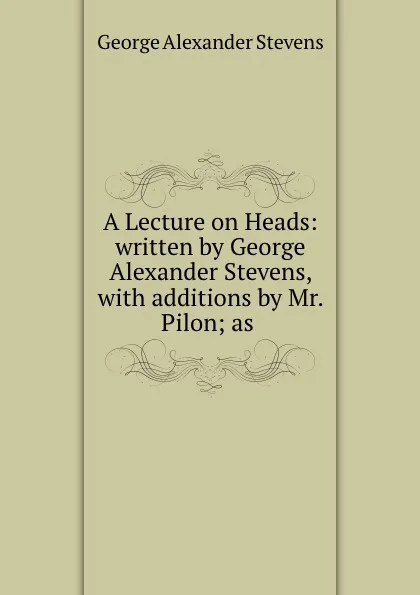 Обложка книги A Lecture on Heads: written by George Alexander Stevens, with additions by Mr. Pilon; as ., George Alexander Stevens