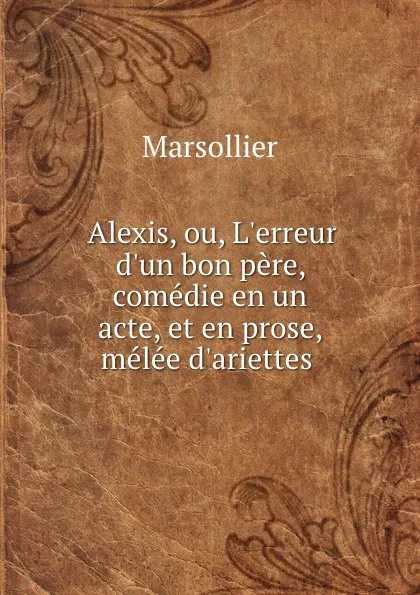 Обложка книги Alexis, ou, L.erreur d.un bon pere, comedie en un acte, et en prose, melee d.ariettes ., Marsollier