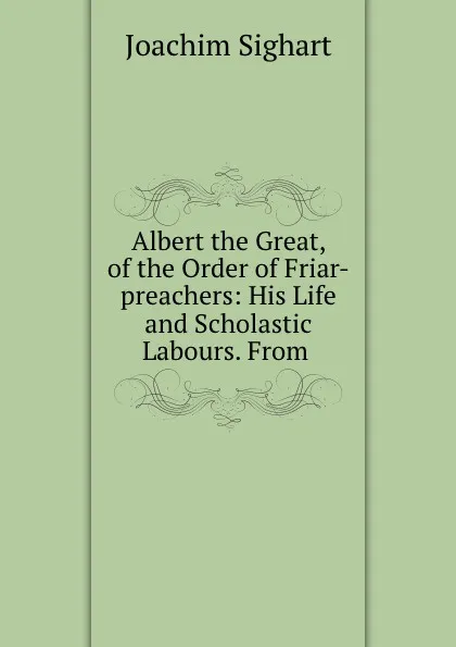 Обложка книги Albert the Great, of the Order of Friar-preachers: His Life and Scholastic Labours. From, Joachim Sighart