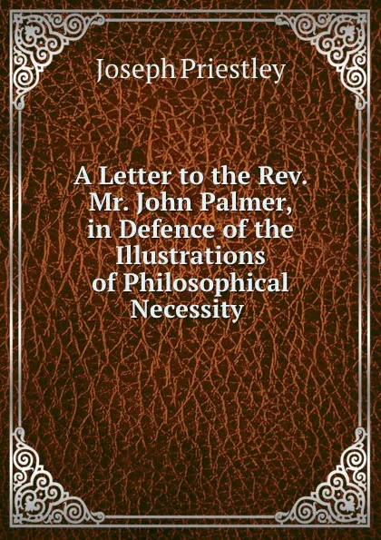 Обложка книги A Letter to the Rev. Mr. John Palmer, in Defence of the Illustrations of Philosophical Necessity ., Joseph Priestley