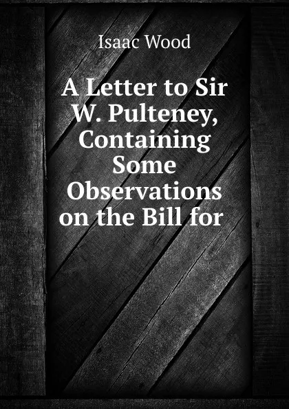 Обложка книги A Letter to Sir W. Pulteney, Containing Some Observations on the Bill for ., Isaac Wood