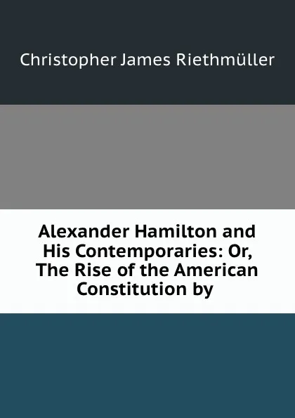 Обложка книги Alexander Hamilton and His Contemporaries: Or, The Rise of the American Constitution by ., Christopher James Riethmüller